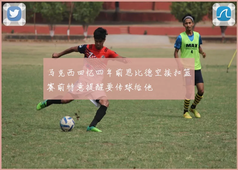马克西回忆四年前恩比德空接扣篮赛前特意提醒要传球给他