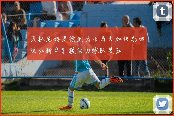 贝林厄姆罗德里戈卡马文加状态回暖如新年引援助力球队复苏