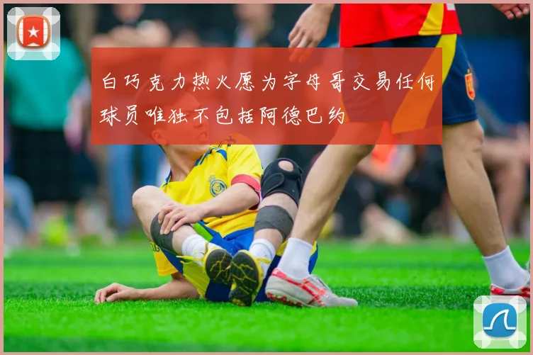 白巧克力热火愿为字母哥交易任何球员唯独不包括阿德巴约