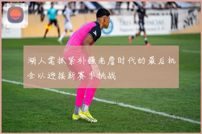 湖人需抓紧补强老詹时代的最后机会以迎接新赛季挑战