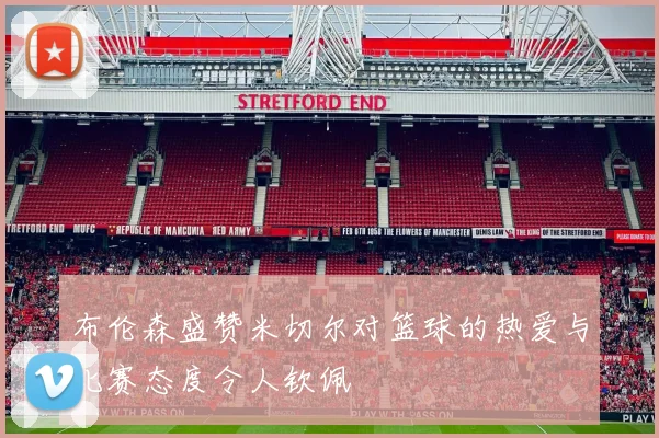 布伦森盛赞米切尔对篮球的热爱与比赛态度令人钦佩