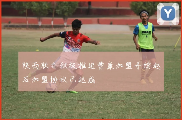 陕西联合积极推进曹康加盟手续赵石加盟协议已达成