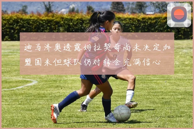 迪马济奥透露姆拉契奇尚未决定加盟国米但球队仍对转会充满信心