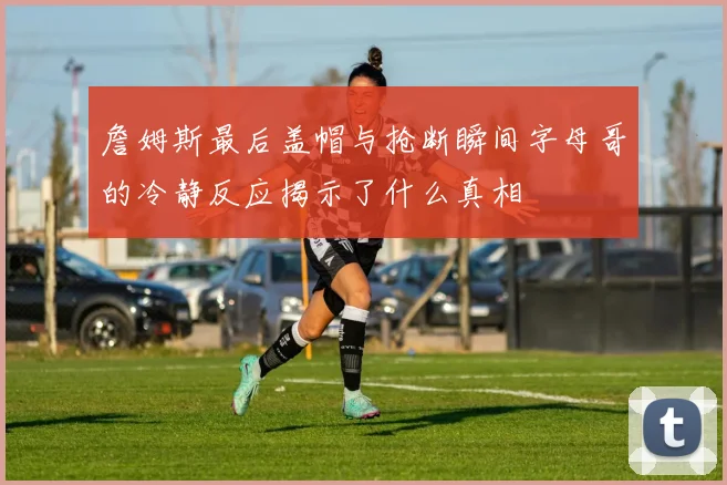 詹姆斯最后盖帽与抢断瞬间字母哥的冷静反应揭示了什么真相