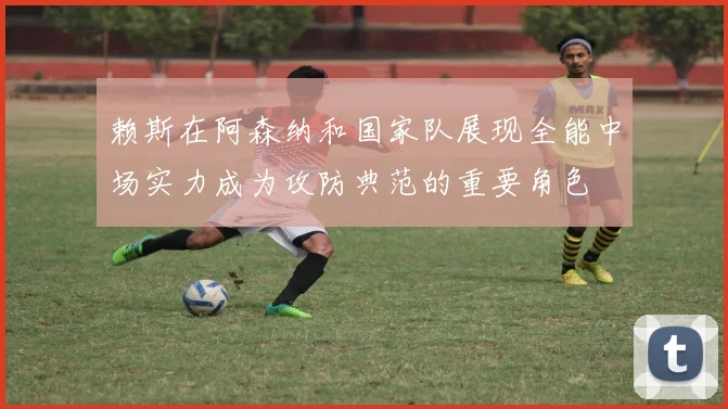 赖斯在阿森纳和国家队展现全能中场实力成为攻防典范的重要角色