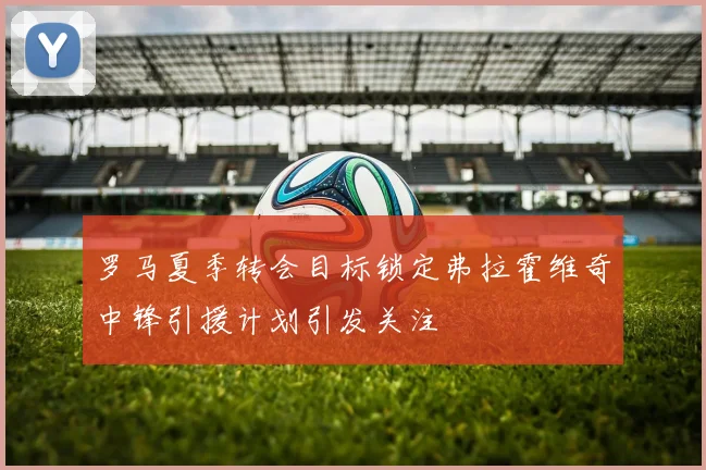 罗马夏季转会目标锁定弗拉霍维奇中锋引援计划引发关注